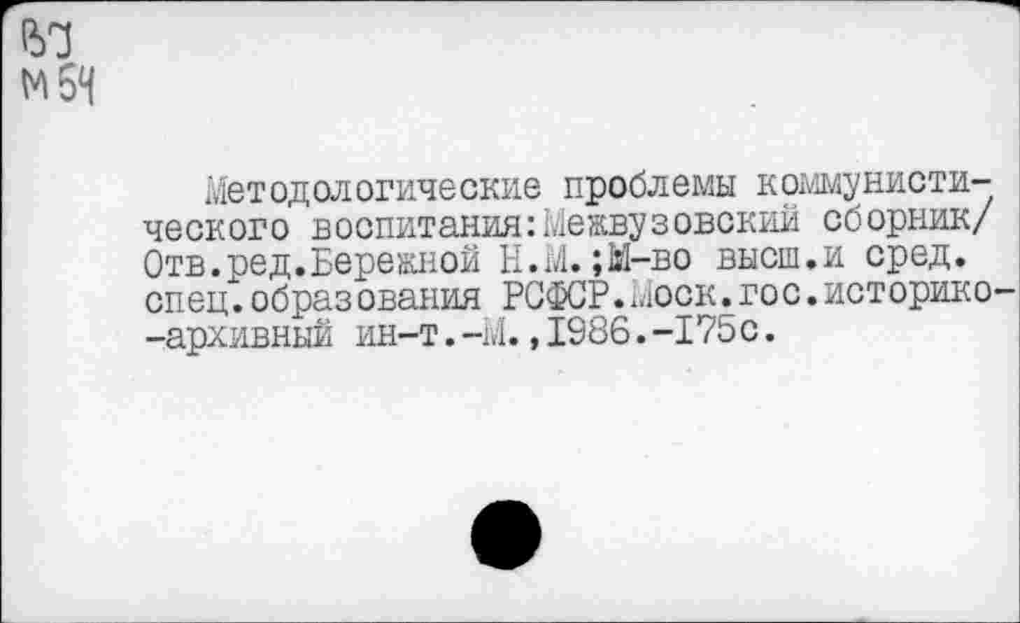 ﻿мбН
Методологические проблемы коммунистического воспитания:Межвузовский сборник/ Отв.ред.Бережной Н.М.;М-во высш.и сред, спец.образ ования РСФСР.Моск.гос.историко--архивный ин-т.-М.,1986.-175с.